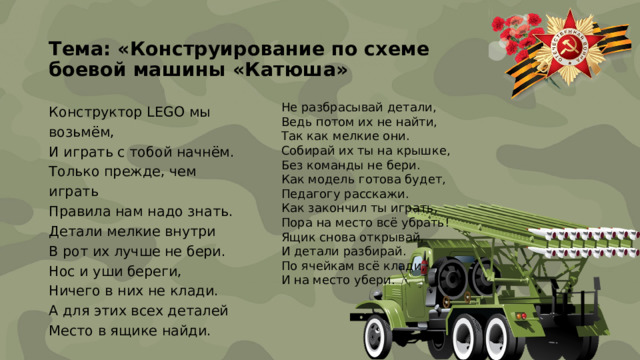 Тема: «Конструирование по схеме  боевой машины «Катюша»   Не разбрасывай детали, Ведь потом их не найти, Конструктор LEGO мы возьмём, И играть с тобой начнём. Так как мелкие они. Собирай их ты на крышке, Только прежде, чем играть Без команды не бери. Правила нам надо знать. Как модель готова будет, Детали мелкие внутри В рот их лучше не бери. Педагогу расскажи. Как закончил ты играть, Нос и уши береги, Ничего в них не клади. Пора на место всё убрать! Ящик снова открывай, А для этих всех деталей Место в ящике найди. И детали разбирай. По ячейкам всё клади, И на место убери.  