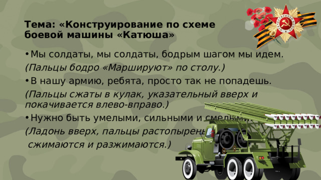 Тема: «Конструирование по схеме  боевой машины «Катюша»   Мы солдаты, мы солдаты, бодрым шагом мы идем. (Пальцы бодро «Маршируют» по столу.) В нашу армию, ребята, просто так не попадешь. (Пальцы сжаты в кулак, указательный вверх и покачивается влево-вправо.) Нужно быть умелыми, сильными и смелыми. (Ладонь вверх, пальцы растопырены,  сжимаются и разжимаются.) 
