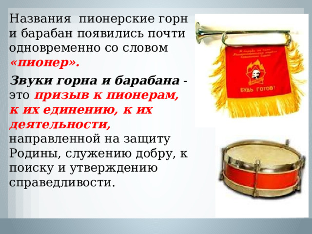 Названия пионерские горн и барабан появились почти одновременно со словом «пионер». Звуки горна и барабана - это призыв к пионерам, к их единению, к их деятельности, направленной на защиту Родины, служению добру, к поиску и утверждению справедливости. 