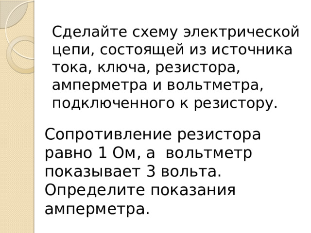 Сделайте схему электрической цепи, состоящей из источника тока, ключа, резистора, амперметра и вольтметра, подключенного к резистору.   Сопротивление резистора равно 1 Ом, а вольтметр показывает 3 вольта. Определите показания амперметра. 