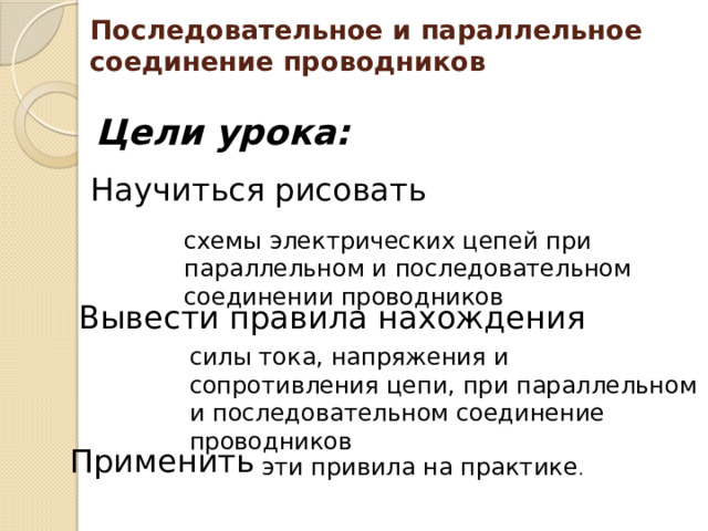 Последовательное и параллельное соединение проводников Цели урока: Научиться рисовать схемы электрических цепей при параллельном и последовательном соединении проводников Вывести правила нахождения силы тока, напряжения и сопротивления цепи, при параллельном и последовательном соединение проводников Применить эти привила на практике . 