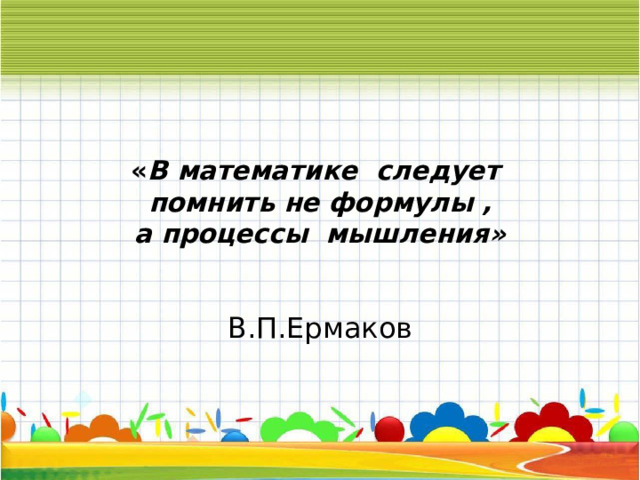 « В математике следует  помнить не формулы ,  а процессы мышления»  В.П.Ермаков 