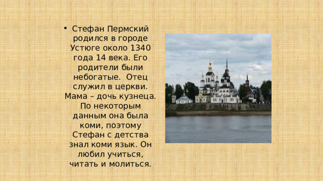 Стефан Пермский родился в городе Устюге около 1340 года 14 века. Его родители были небогатые. Отец служил в церкви. Мама – дочь кузнеца. По некоторым данным она была коми, поэтому Стефан с детства знал коми язык. Он любил учиться, читать и молиться. 