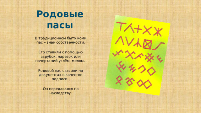 Родовые пасы В традиционном быту коми пас – знак собственности. Его ставили с помощью зарубок, нарезок или начертаний углём, мелом. Родовой пас ставили на документах в качестве подписи. Он передавался по наследству. 