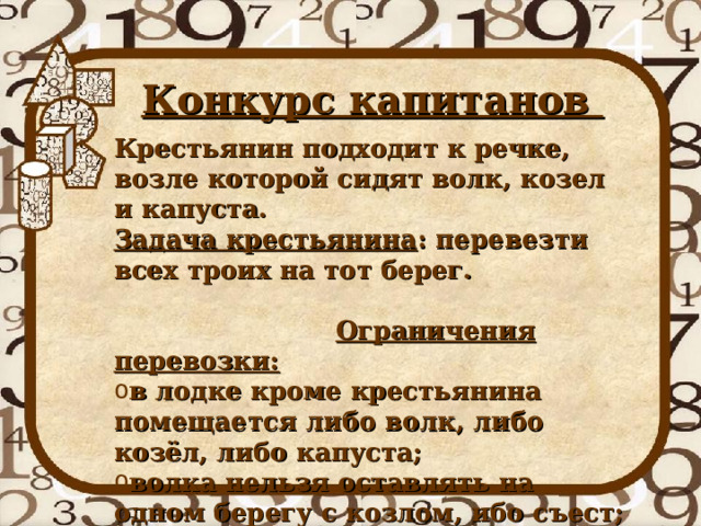 Конкурс капитанов  Крестьянин подходит к речке, возле которой сидят волк, козел и капуста. Задача крестьянина : перевезти всех троих на тот берег. Ограничения перевозки: в лодке кроме крестьянина помещается либо волк, либо козёл, либо капуста; волка нельзя оставлять на одном берегу с козлом, ибо съест; козла нельзя оставлять на одном берегу с капустой, ибо съест. 