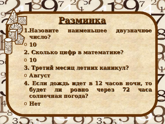 Разминка Назовите наименьшее двузначное число? 10 2. Сколько цифр в математике? 10 3. Третий месяц летних каникул? Август 4. Если дождь идет в 12 часов ночи, то будет ли ровно через 72 часа солнечная погода? Нет 