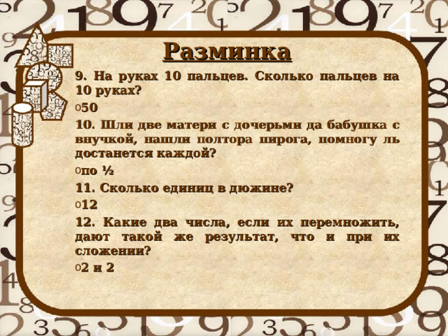 Разминка 9. На руках 10 пальцев. Сколько пальцев на 10 руках? 50 10. Шли две матери с дочерьми да бабушка с внучкой, нашли полтора пирога, помногу ль достанется каждой? по ½ 11. Сколько единиц в дюжине? 12 12. Какие два числа, если их перемножить, дают такой же результат, что и при их сложении? 2 и 2 