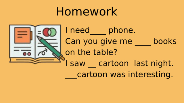 Homework I need____ phone. Can you give me ____ books on the table? I saw __ cartoon last night. ___cartoon was interesting. 