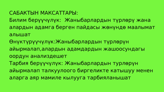 САБАКТЫН МАКСАТТАРЫ: Билим берүүчүлүк: Жаныбарлардын түрлөрү жана алардын адамга берген пайдасы жөнүндө маалымат алышат Өнүктүрүүчүлүк :Жаныбарлардын түрлөрүн айырмалап,алардын адамдардын жашоосундагы оордун анализдешет Тарбия берүүчүлүк: Жаныбарлардын турлөрүн айырмалап талкуулоого биргеликте катышуу менен аларга аяр мамиле кылууга тарбияланышат 