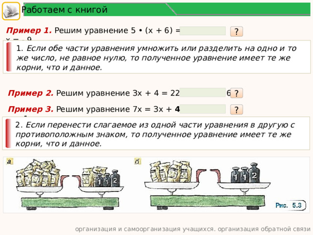 Работаем с книгой Пример 1. Решим уравнение 5 • (х + 6) = -15. х = - 9. ? 1. Если обе части уравнения умножить или разделить на одно и то же число, не равное нулю, то полученное уравнение имеет те же корни, что и данное. Пример 2. Решим уравнение Зх + 4 = 22. х = 6. ? Пример 3. Решим уравнение 7х = Зх + 4. х = 1. ? 2. Если перенести слагаемое из одной части уравнения в другую с противоположным знаком, то полученное уравнение имеет те же корни, что и данное. организация и самоорганизация учащихся. организация обратной связи  