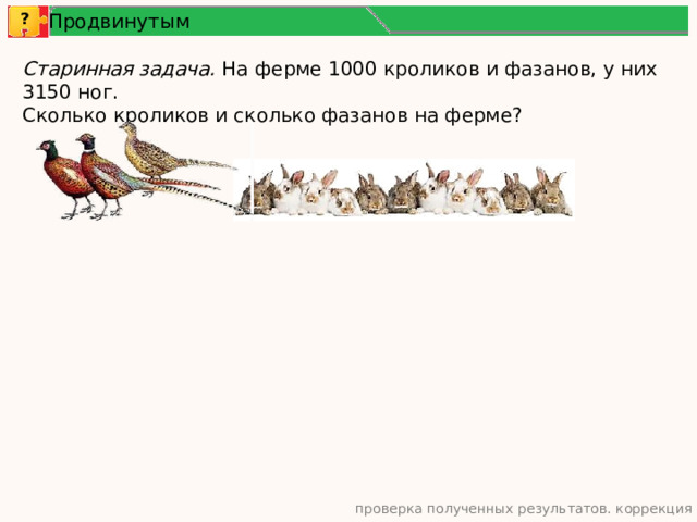 Продвинутым ? Старинная задача. На ферме 1000 кроликов и фазанов, у них 3150 ног. Сколько кроликов и сколько фазанов на ферме? проверка полученных результатов. коррекция 11 