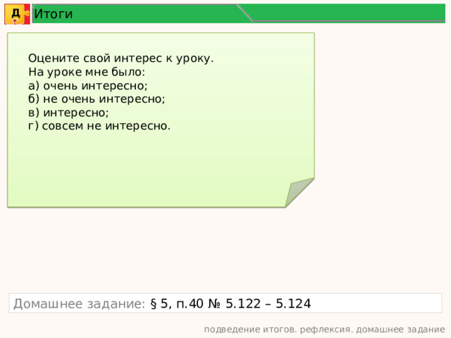 Итоги Д Оцените свой интерес к уроку. На уроке мне было: а) очень интересно; б) не очень интересно; в) интересно; г) совсем не интересно. Домашнее задание: § 5, п.40 № 5.122 – 5.124 подведение итогов. рефлексия. домашнее задание 