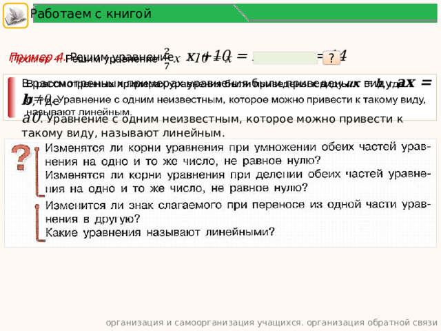 Работаем с книгой Пример 4. Решим уравнение   x +10 = x x = 14    ? В рассмотренных примерах уравнения были приведены к виду ax = b , где   a0 . Уравнение с одним неизвестным, которое можно привести к такому виду, называют линейным. организация и самоорганизация учащихся. организация обратной связи  