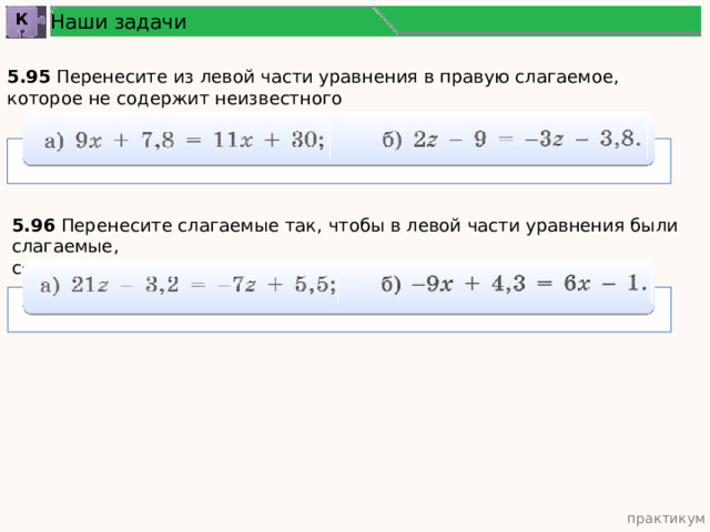 Наши задачи К 5.95 Перенесите из левой части уравнения в правую слагаемое, которое не содержит неизвестного 5.96 Перенесите слагаемые так, чтобы в левой части уравнения были слагаемые, содержащие неизвестное, а в правой — числа: практикум 