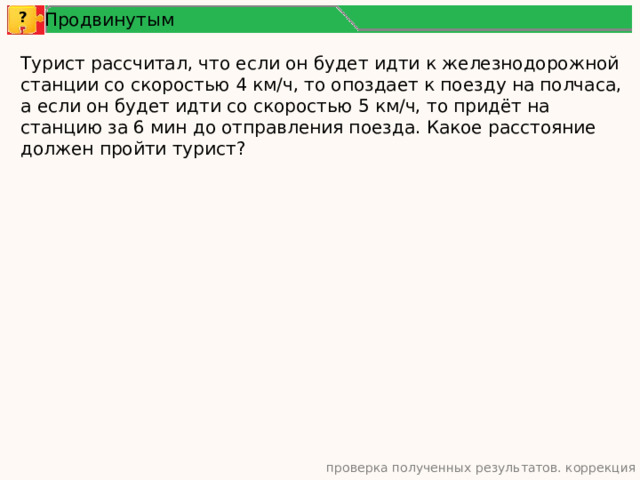 Продвинутым ? Турист рассчитал, что если он будет идти к железнодорожной станции со скоростью 4 км/ч, то опоздает к поезду на полчаса, а если он будет идти со скоростью 5 км/ч, то придёт на станцию за 6 мин до отправления поезда. Какое расстояние должен пройти турист? проверка полученных результатов. коррекция 10 