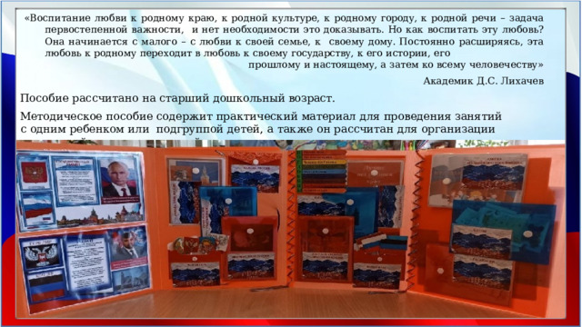 «Воспитание любви к родному краю, к родной культуре, к родному городу, к родной речи – задача первостепенной важности,  и нет необходимости это доказывать. Но как воспитать эту любовь? Она начинается с малого – с любви к своей семье, к  своему  дому.  Постоянно  расширяясь,  эта любовь  к родному  переходит  в  любовь  к  своему  государству,  к  его  истории,  его прошлому  и настоящему,  а затем  ко  всему  человечеству» Академик  Д.С.  Лихачев Пособие рассчитано  на  старший дошкольный  возраст. Методическое  пособие  содержит  практический  материал  для  проведения  занятий  с  одним  ребенком  или  подгруппой  детей,  а  также  он  рассчитан  для  организации  совместной  и самостоятельной  деятельности  воспитанников. 