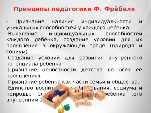 Принципы педагогики Ф. Фрёбеля - Признание наличия индивидуальности и уникальных способностей у каждого ребенка. -Выявление индивидуальных способностей каждого ребёнка, создание условий для их проявления в окружающей среде (природа и социум). -Создание условий для развития внутреннего потенциала ребёнка -Признание целостности детства во всех её проявлениях -Признание ребёнка как части семьи и общества. -Единство воспитания и образования, социума и природы, следование природе ребёнка ,его внутренним законам. 