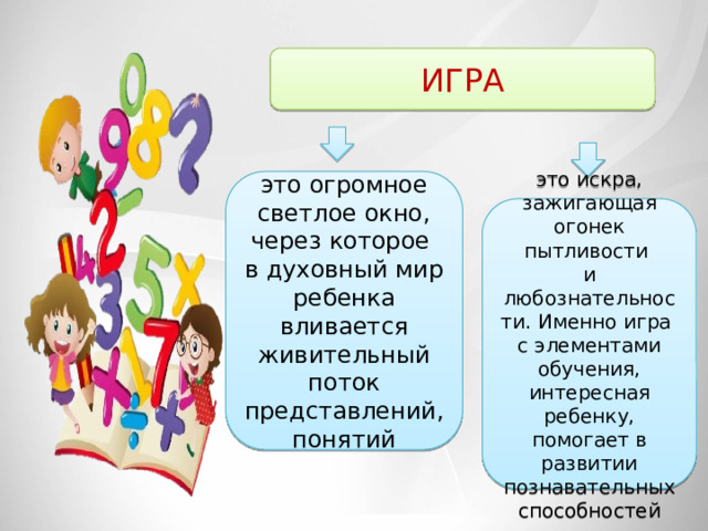 ИГРА это огромное светлое окно, через которое в духовный мир ребенка вливается живительный поток представлений, понятий это искра, зажигающая огонек пытливости и любознательности. Именно игра с элементами обучения, интересная ребенку, помогает в развитии познавательных способностей 