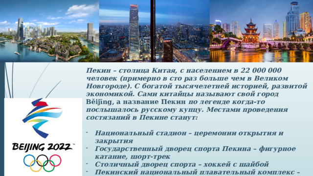 Пекин – столица Китая, с населением в 22 000 000 человек (примерно в сто раз больше чем в Великом Новгороде). С богатой тысячелетней историей, развитой экономикой. Сами китайцы называют свой город Běijīng, а название Пекин по легенде когда-то послышалось русскому купцу. Местами проведения состязаний в Пекине станут:  Национальный стадион – церемонии открытия и закрытия Государственный дворец спорта Пекина – фигурное катание, шорт-трек Столичный дворец спорта – хоккей с шайбой Пекинский национальный плавательный комплекс – кёрлинг Национальный конькобежный стадион –скоростной бег на коньках.  