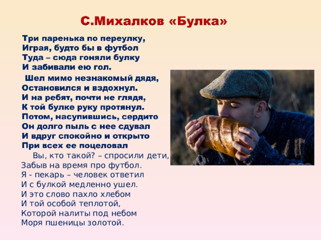  Вы, кто такой? – спросили дети,  Забыв на время про футбол.  Я - пекарь – человек ответил  И с булкой медленно ушел.  И это слово пахло хлебом  И той особой теплотой,  Которой налиты под небом  Моря пшеницы золотой. 