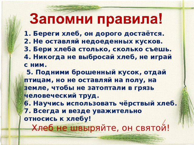 1. Береги хлеб, он дорого достаётся. 2. Не оставляй недоеденных кусков. 3. Бери хлеба столько, сколько съешь. 4. Никогда не выбросай хлеб, не играй с ним.  5. Подними брошенный кусок, отдай птицам, но не оставляй на полу, на земле, чтобы не затоптали в грязь человеческий труд. 6. Научись использовать чёрствый хлеб. 7. Всегда и везде уважительно относись к хлебу! Хлеб не швыряйте, он святой! 