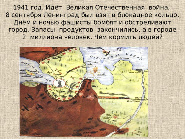 1941 год. Идёт Великая Отечественная  война.  8 сентября Ленинград был взят в блокадное кольцо. Днём и ночью фашисты бомбят и обстреливают город. Запасы продуктов закончились, а в городе 2 миллиона человек. Чем кормить людей? 