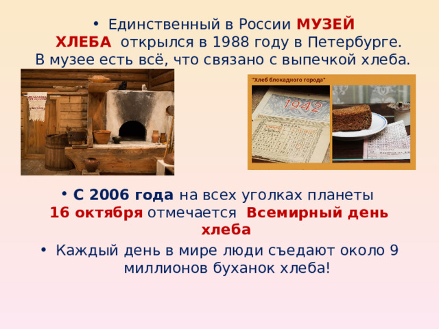 Единственный в России  МУЗЕЙ ХЛЕБА    открылся в 1988 году в Петербурге. В музее есть всё, что связано с выпечкой хлеба. С 2006 года на всех уголках планеты 16 октября  отмечается   Всемирный день хлеба Каждый день в мире люди съедают около 9 миллионов буханок хлеба! 