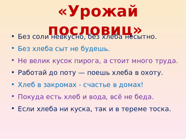  «Урожай пословиц» Без соли невкусно, без хлеба несытно. Без хлеба сыт не будешь. Не велик кусок пирога, а стоит много труда. Работай до поту — поешь хлеба в охоту. Хлеб в закромах - счастье в домах! Покуда есть хлеб и вода, всё не беда. Если хлеба ни куска, так и в тереме тоска.  