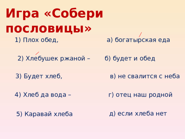 Игра «Собери пословицы» 1) Плох обед, а) богатырская еда 2) Хлебушек ржаной – б) будет и обед 3) Будет хлеб, в) не свалится с неба 4) Хлеб да вода – г) отец наш родной д) если хлеба нет 5) Каравай хлеба 