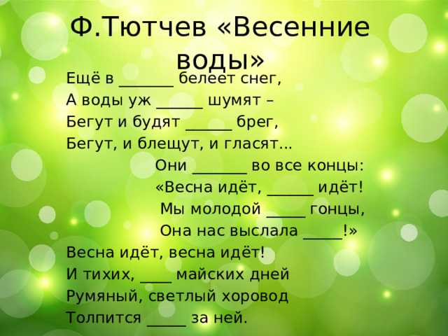 Ф.Тютчев «Весенние воды» Ещё в _______ белеет снег, А воды уж ______ шумят – Бегут и будят ______ брег, Бегут, и блещут, и гласят...  Они _______ во все концы:  «Весна идёт, ______ идёт!  Мы молодой _____ гонцы,  Она нас выслала _____!» Весна идёт, весна идёт! И тихих, ____ майских дней Румяный, светлый хоровод Толпится _____ за ней. 