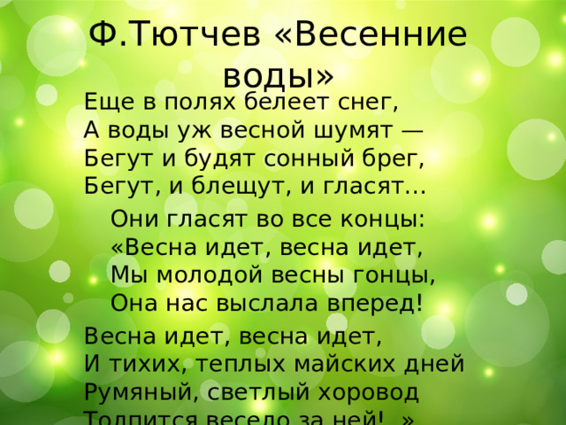 Ф.Тютчев «Весенние воды» Еще в полях белеет снег,  А воды уж весной шумят —  Бегут и будят сонный брег,  Бегут, и блещут, и гласят…  Они гласят во все концы:   «Весна идет, весна идет,   Мы молодой весны гонцы,   Она нас выслала вперед! Весна идет, весна идет,  И тихих, теплых майских дней  Румяный, светлый хоровод  Толпится весело за ней!..» 