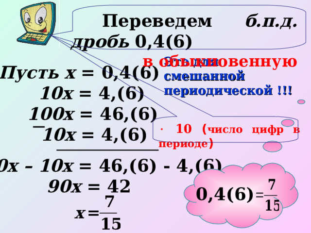  Переведем б.п.д. дробь 0,4(6) в обыкновенную Это для смешанной периодической !!!  Пусть х = 0,4(6) 10х = 4,(6) 100х = 46,(6)   10 ( число цифр в периоде ) 10х = 4,(6) 100х – 10х = 46,(6) - 4,(6) 90х = 42 0,4(6) 21 