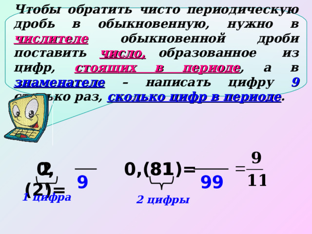 Чтобы обратить чисто периодическую дробь в обыкновенную, нужно в числителе  обыкновенной дроби поставить число,  образованное из цифр, стоящих в периоде , а в знаменателе  – написать цифру 9 столько раз, сколько цифр в периоде . 0,(2)= 2 0,(81)= 81 9 99 1 цифра 2 цифры 