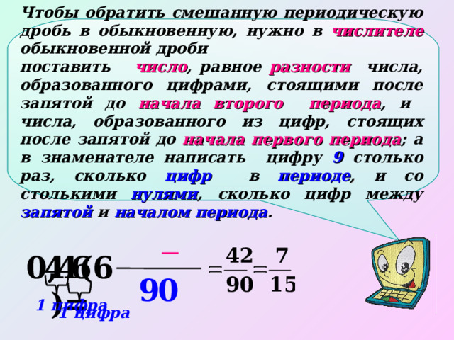 Чтобы обратить смешанную периодическую дробь в обыкновенную, нужно в числителе  обыкновенной дроби поставить  число , равное разности числа, образованного цифрами, стоящими после запятой до начала второго периода , и числа, образованного из цифр, стоящих после запятой до начала первого периода ; а в знаменателе написать цифру 9 столько раз, сколько цифр в периоде , и со столькими нулями , сколько цифр между запятой и началом периода . 4 6 4 0,4(6)= 9 0 1 цифра 1 цифра 