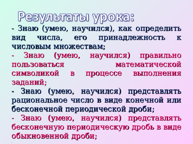 - Знаю (умею, научился), как определить вид числа, его принадлежность к числовым множествам; -  Знаю (умею, научился) правильно пользоваться математической символикой в процессе выполнения заданий; - Знаю (умею, научился) представлять рациональное число в виде конечной или бесконечной периодической дроби; - Знаю (умею, научился) представлять бесконечную периодическую дробь в виде обыкновенной дроби; . 