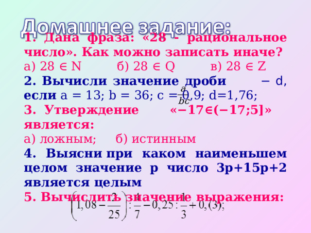 1. Дана фраза: «28 - рациональное число». Как можно записать иначе? а) 28 ∈ N   б) 28 ∈ Q   в) 28 ∈ Z 2. Вычисли значение дроби − d, если a = 13; b = 36; c = 0,9; d=1,76; 3. Утверждение «−17∈(−17;5]» является: а) ложным; б) истинным 4. Выясни при каком наименьшем целом значение p число 3p+15p+2 является целым 5. Вычислить значение выражения: 