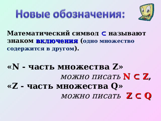 Математический символ ⊂  называют знаком включения ( одно множество содержится в другом ). «N - часть множества Z» можно писать N ⊂ Z , «Z - часть множества Q» можно писать  Z ⊂ Q   