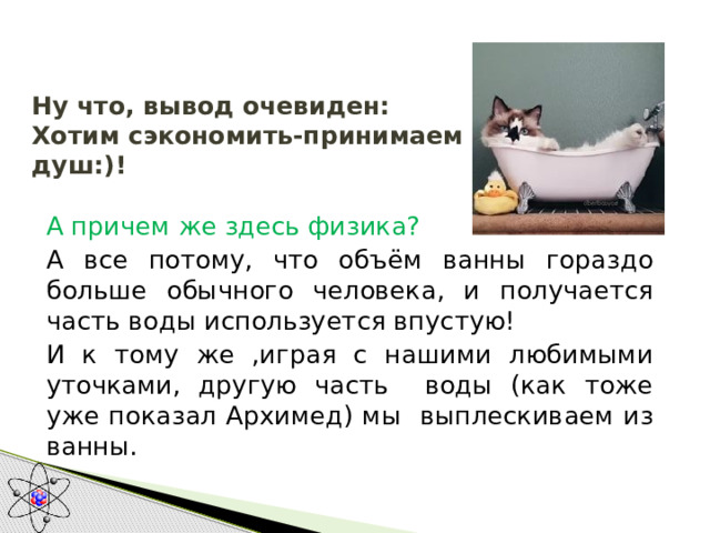  Ну что, вывод очевиден:  Хотим сэкономить-принимаем душ:)!   А причем же здесь физика? А все потому, что объём ванны гораздо больше обычного человека, и получается часть воды используется впустую! И к тому же ,играя с нашими любимыми уточками, другую часть воды (как тоже уже показал Архимед) мы выплескиваем из ванны. 