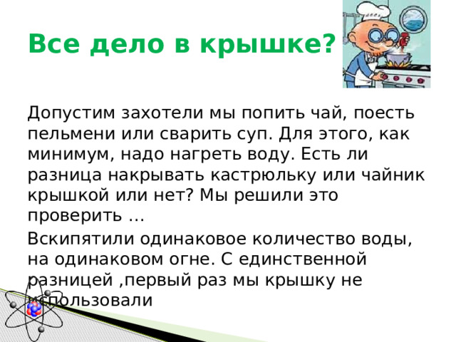 Все дело в крышке? Допустим захотели мы попить чай, поесть пельмени или сварить суп. Для этого, как минимум, надо нагреть воду. Есть ли разница накрывать кастрюльку или чайник крышкой или нет? Мы решили это проверить … Вскипятили одинаковое количество воды, на одинаковом огне. С единственной разницей ,первый раз мы крышку не использовали 