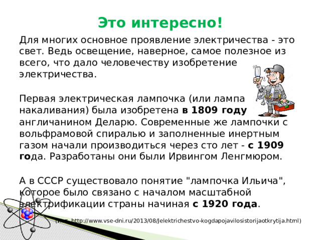 Это интересно! Для многих основное проявление электричества - это свет. Ведь освещение, наверное, самое полезное из всего, что дало человечеству изобретение электричества. Первая электрическая лампочка (или лампа накаливания) была изобретена  в 1809 году   англичанином Деларю. Современные же лампочки с вольфрамовой спиралью и заполненные инертным газом начали производиться через сто лет -  с 1909 го да. Разработаны они были Ирвингом Ленгмюром. А в СССР существовало понятие 