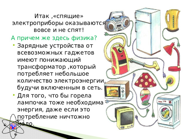 Итак ,«спящие» электроприборы оказываются вовсе и не спят! А причем же здесь физика? Зарядные устройства от всевозможных гаджетов имеют понижающий трансформатор ,который потребляет небольшое количество электроэнергии, будучи включенным в сеть. Для того, что бы горела лампочка тоже необходима энергия, даже если это потребление ничтожно мало. 