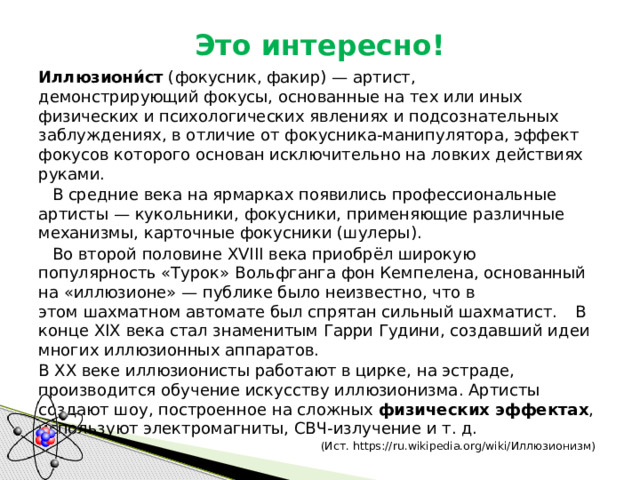 Это интересно! Иллюзиони́ст  (фокусник, факир) — артист, демонстрирующий фокусы, основанные на тех или иных физических и психологических явлениях и подсознательных заблуждениях, в отличие от фокусника-манипулятора, эффект фокусов которого основан исключительно на ловких действиях руками.  В средние века на ярмарках появились профессиональные артисты — кукольники, фокусники, применяющие различные механизмы, карточные фокусники (шулеры).  Во второй половине XVIII века приобрёл широкую популярность «Турок» Вольфганга фон Кемпелена, основанный на «иллюзионе» — публике было неизвестно, что в этом шахматном автомате был спрятан сильный шахматист.  В конце XIX века стал знаменитым Гарри Гудини, создавший идеи многих иллюзионных аппаратов. В XX веке иллюзионисты работают в цирке, на эстраде, производится обучение искусству иллюзионизма. Артисты создают шоу, построенное на сложных физических эффектах , используют электромагниты, СВЧ-излучение и т. д. (Ист. https://ru.wikipedia.org/wiki/Иллюзионизм) 