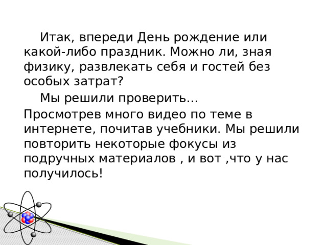  Итак, впереди День рождение или какой-либо праздник. Можно ли, зная физику, развлекать себя и гостей без особых затрат?   Мы решили проверить… Просмотрев много видео по теме в интернете, почитав учебники. Мы решили повторить некоторые фокусы из подручных материалов , и вот ,что у нас получилось! 