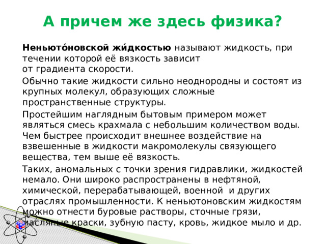 А причем же здесь физика?   Неньюто́новской жи́дкостью  называют жидкость, при течении которой её вязкость зависит от градиента скорости.   Обычно такие жидкости сильно неоднородны и состоят из крупных молекул, образующих сложные пространственные структуры.  Простейшим наглядным бытовым примером может являться смесь крахмала с небольшим количеством воды. Чем быстрее происходит внешнее воздействие на взвешенные в жидкости макромолекулы связующего вещества, тем выше её вязкость.  Таких, аномальных с точки зрения гидравлики, жидкостей немало. Они широко распространены в нефтяной, химической, перерабатывающей, военной и других отраслях промышленности. К неньютоновским жидкостям можно отнести буровые растворы, сточные грязи, масляные краски, зубную пасту, кровь, жидкое мыло и др. 