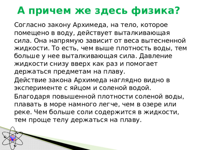 А причем же здесь физика?    Согласно закону Архимеда, на тело, которое помещено в воду, действует выталкивающая сила. Она напрямую зависит от веса вытесненной жидкости. То есть, чем выше плотность воды, тем больше у нее выталкивающая сила. Давление жидкости снизу вверх как раз и помогает держаться предметам на плаву.  Действие закона Архимеда наглядно видно в эксперименте с яйцом и соленой водой. Благодаря повышенной плотности соленой воды, плавать в море намного легче, чем в озере или реке. Чем больше соли содержится в жидкости, тем проще телу держаться на плаву. 