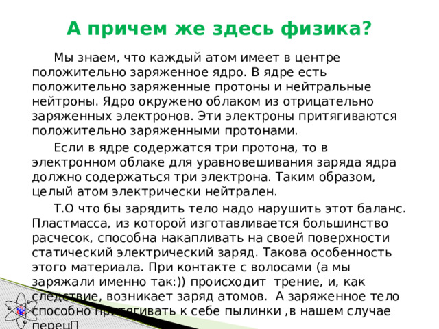 А причем же здесь физика?    Мы знаем, что каждый атом имеет в центре положительно заряженное ядро. В ядре есть положительно заряженные протоны и нейтральные нейтроны. Ядро окружено облаком из отрицательно заряженных электронов. Эти электроны притягиваются положительно заряженными протонами.   Если в ядре содержатся три протона, то в электронном облаке для уравновешивания заряда ядра должно содержаться три электрона. Таким образом, целый атом электрически нейтрален.  Т.О что бы зарядить тело надо нарушить этот баланс. Пластмасса, из которой изготавливается большинство расчесок, способна накапливать на своей поверхности статический электрический заряд. Такова особенность этого материала. При контакте с волосами (а мы заряжали именно так:)) происходит трение, и, как следствие, возникает заряд атомов.  А заряженное тело способно притягивать к себе пылинки ,в нашем случае перец  