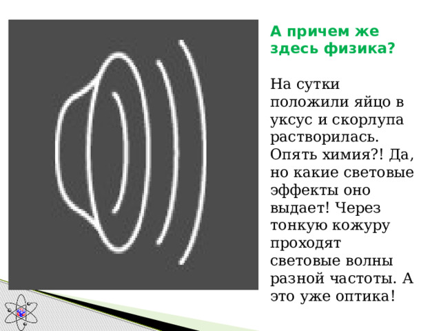 А причем же здесь физика?   На сутки положили яйцо в уксус и скорлупа растворилась. Опять химия?! Да, но какие световые эффекты оно выдает! Через тонкую кожуру проходят световые волны разной частоты. А это уже оптика!  