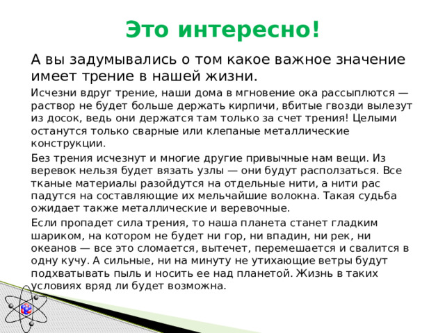 Это интересно!  А вы задумывались о том какое важное значение имеет трение в нашей жизни.  Исчезни вдруг трение, наши дома в мгновение ока рассы­плются — раствор не будет больше держать кирпичи, вбитые гвозди вылезут из досок, ведь они держатся там только за счет трения! Целыми останутся только сварные или клепаные метал­лические конструкции.  Без трения исчезнут и многие другие привычные нам вещи. Из веревок нельзя будет вязать узлы — они будут расползаться. Все тканые материалы разойдутся на отдельные нити, а нити рас­падутся на составляющие их мельчайшие волокна. Такая судьба ожидает также металлические и веревочные.  Если пропадет сила трения, то наша планета станет гладким шариком, на котором не будет ни гор, ни впадин, ни рек, ни океанов — все это сломается, вытечет, перемешается и свалится в одну кучу. А сильные, ни на минуту не утихающие ветры будут подхватывать пыль и носить ее над планетой. Жизнь в таких условиях вряд ли будет возможна. 