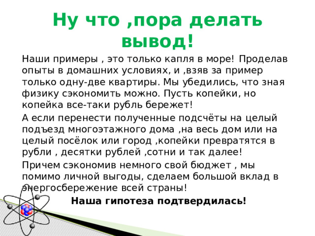 Ну что ,пора делать вывод!  Наши примеры , это только капля в море!  Проделав опыты в домашних условиях, и ,взяв за пример только одну-две квартиры. Мы убедились, что зная физику сэкономить можно. Пусть копейки, но копейка все-таки рубль бережет!  А если перенести полученные подсчёты на целый подъезд многоэтажного дома ,на весь дом или на целый посёлок или город ,копейки превратятся в рубли , десятки рублей ,сотни и так далее!  Причем сэкономив немного свой бюджет , мы помимо личной выгоды, сделаем большой вклад в энергосбережение всей страны!  Наша гипотеза подтвердилась! 