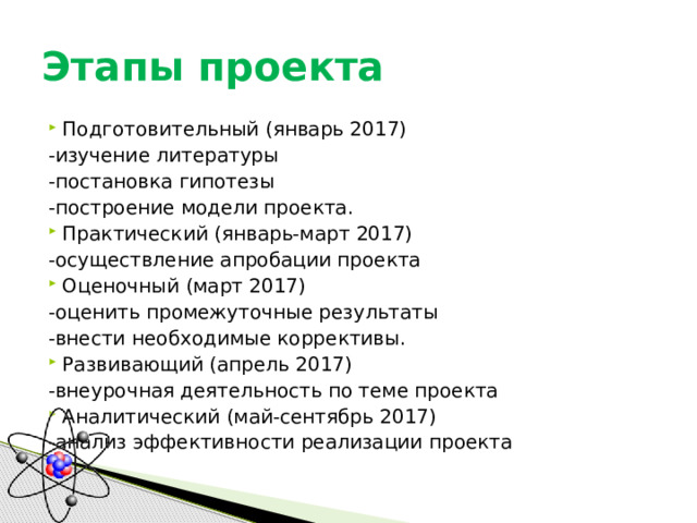 Этапы проекта Подготовительный (январь 2017)  -изучение литературы  -постановка гипотезы  -построение модели проекта. Практический (январь-март 2017)  -осуществление апробации проекта Оценочный (март 2017)  -оценить промежуточные результаты  -внести необходимые коррективы. Развивающий (апрель 2017)  -внеурочная деятельность по теме проекта Аналитический (май-сентябрь 2017)  -анализ эффективности реализации проекта 